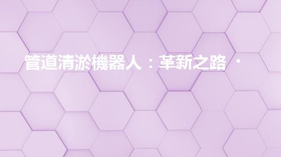 管道清淤機器人：革新之路，解放城市下水道！